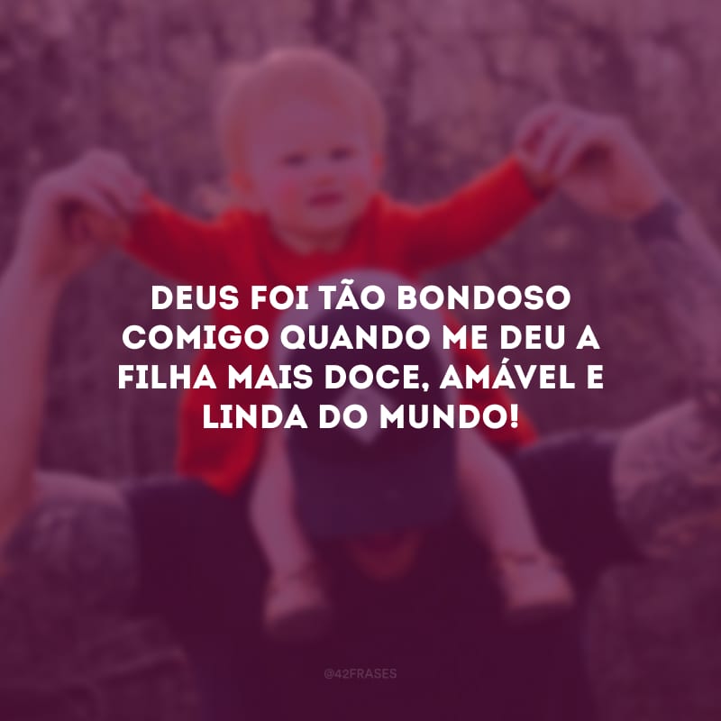 Deus foi tão bondoso comigo quando me deu a filha mais doce, amável e linda do mundo!