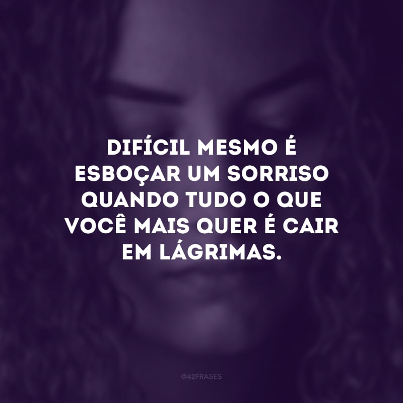 Difícil mesmo é esboçar um sorriso quando tudo o que você mais quer é cair em lágrimas. 