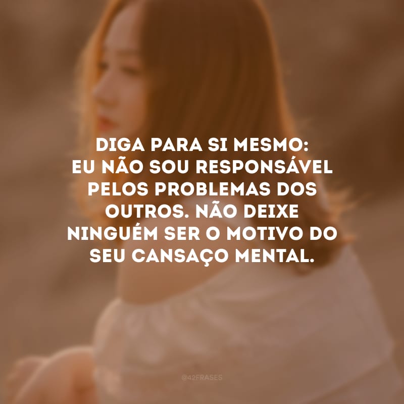 Diga para si mesmo: eu não sou responsável pelos problemas dos outros. Não deixe ninguém ser o motivo do seu cansaço mental.