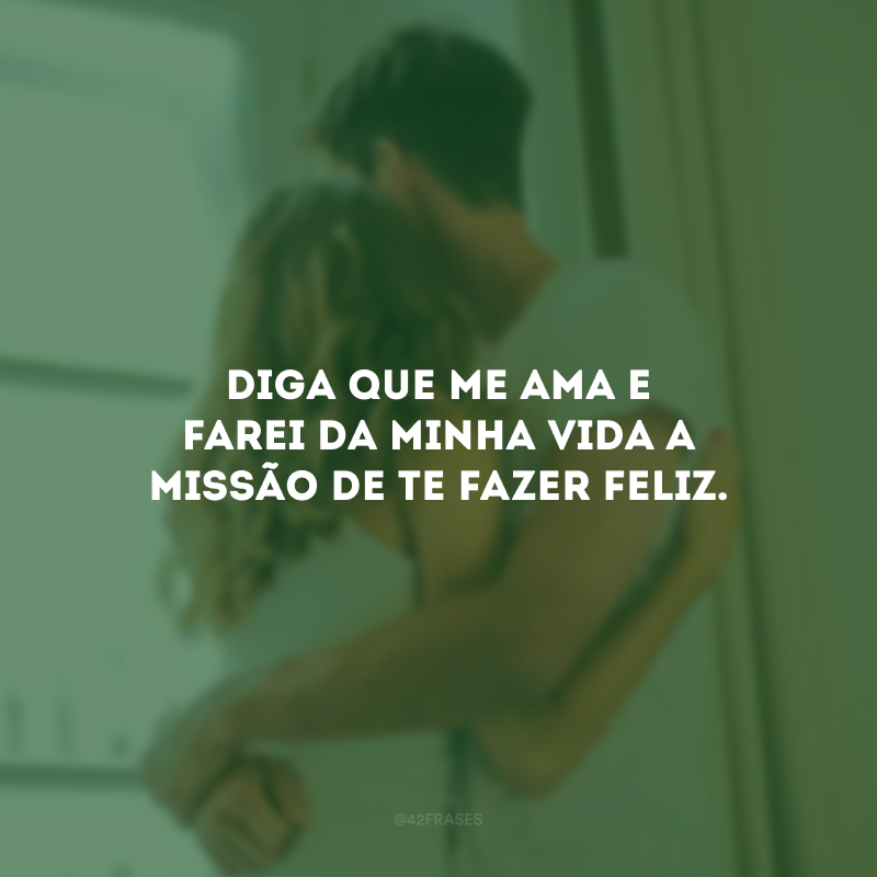 Diga que me ama e farei da minha vida a missão de te fazer feliz.