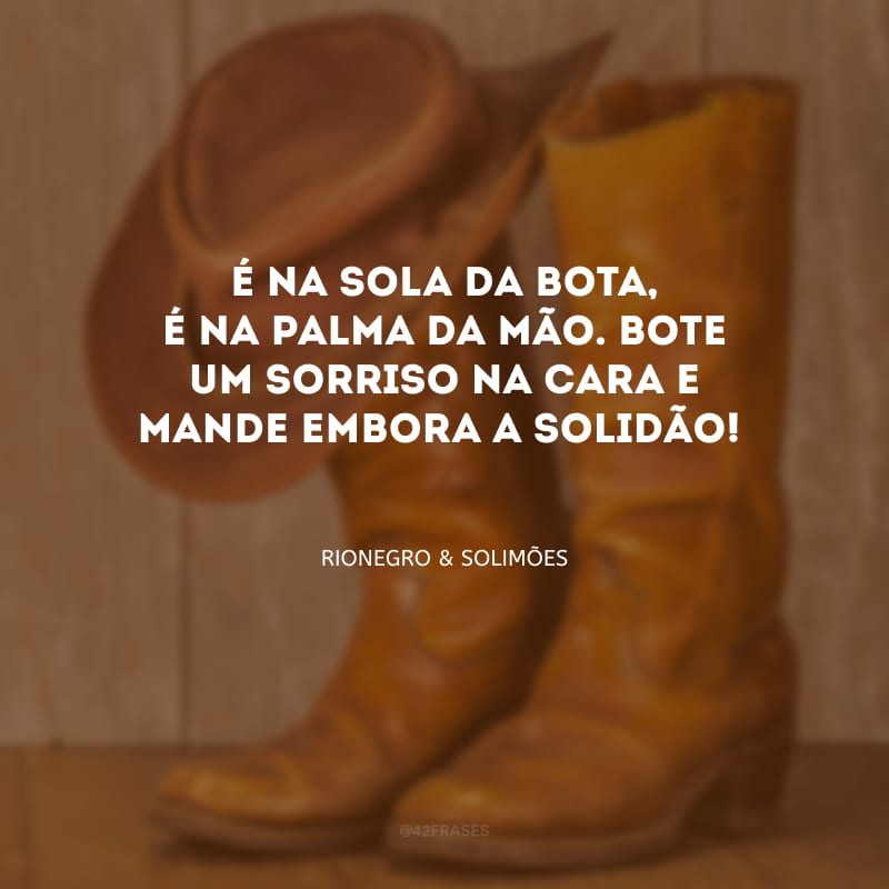 É na sola da bota, é na palma da mão. Bote um sorriso na cara e mande embora a solidão!

