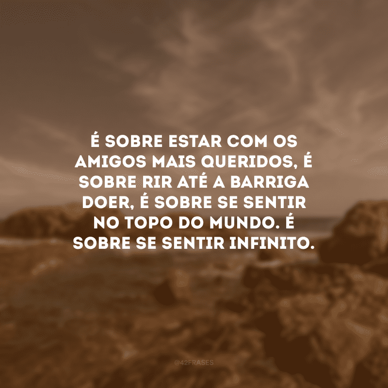 É sobre estar com os amigos mais queridos, é sobre rir até a barriga doer, é sobre se sentir no topo do mundo. É sobre se sentir infinito. 