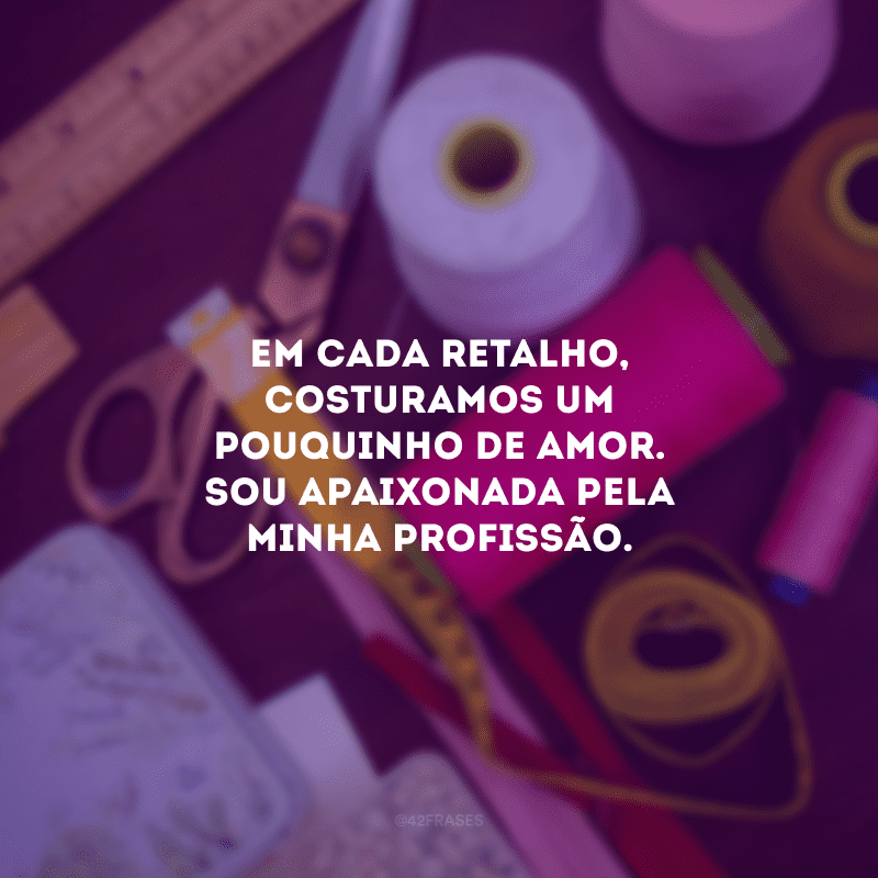 Em cada retalho, costuramos um pouquinho de amor. Sou apaixonada pela minha profissão.