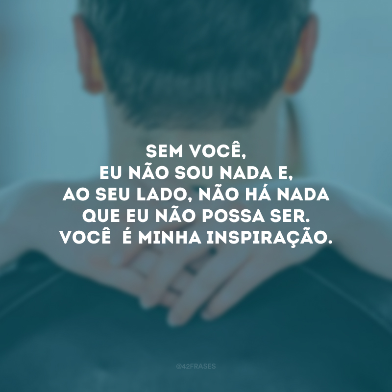 Sem você, eu não sou nada e, ao seu lado, não há nada que eu não possa ser. Você  é minha inspiração.