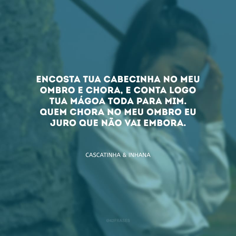 Encosta tua cabecinha no meu ombro e chora, e conta logo tua mágoa toda para mim. Quem chora no meu ombro eu juro que não vai embora. 