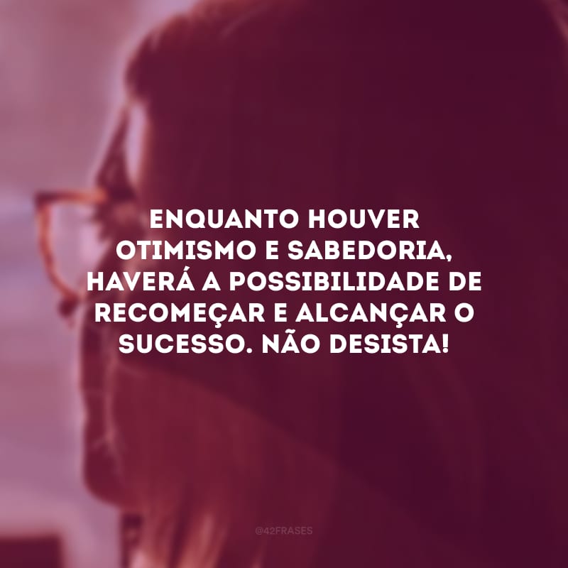 Enquanto houver otimismo e sabedoria, haverá a possibilidade de recomeçar e alcançar o sucesso. Não desista!