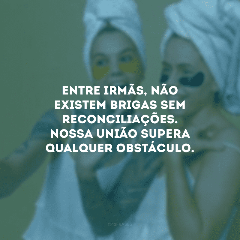 Entre irmãs, não existem brigas sem reconciliações. Nossa união supera qualquer obstáculo.