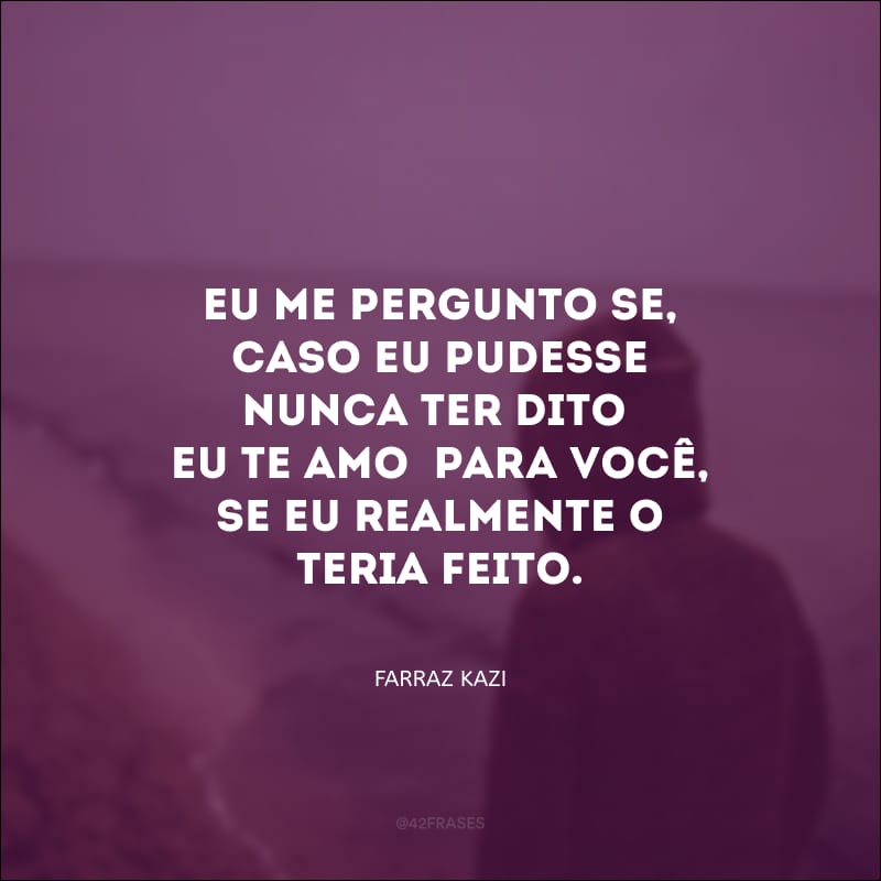 Eu me pergunto se, caso eu pudesse nunca ter dito “eu te amo” para você, se eu realmente o teria feito.