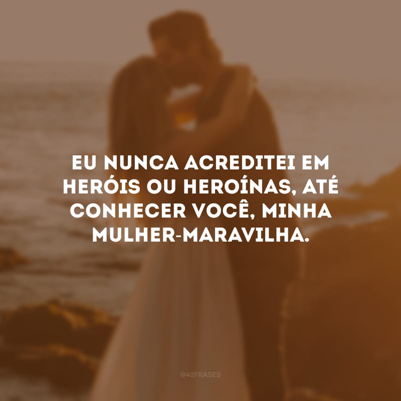 Eu nunca acreditei em heróis ou heroínas, até conhecer você, minha Mulher-Maravilha.