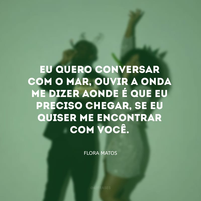 Eu quero conversar com o mar, ouvir a onda me dizer aonde é que eu preciso chegar, se eu quiser me encontrar com você.