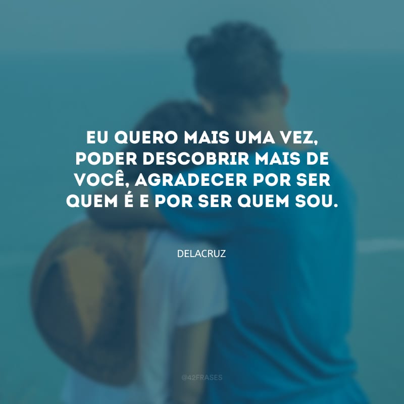 Eu quero mais uma vez, poder descobrir mais de você, agradecer por ser quem é e por ser quem sou.