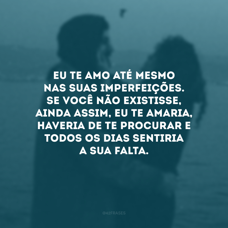 Eu te amo até mesmo nas suas imperfeições. Se você não existisse, ainda assim, eu te amaria, haveria de te procurar e todos os dias sentiria a sua falta.