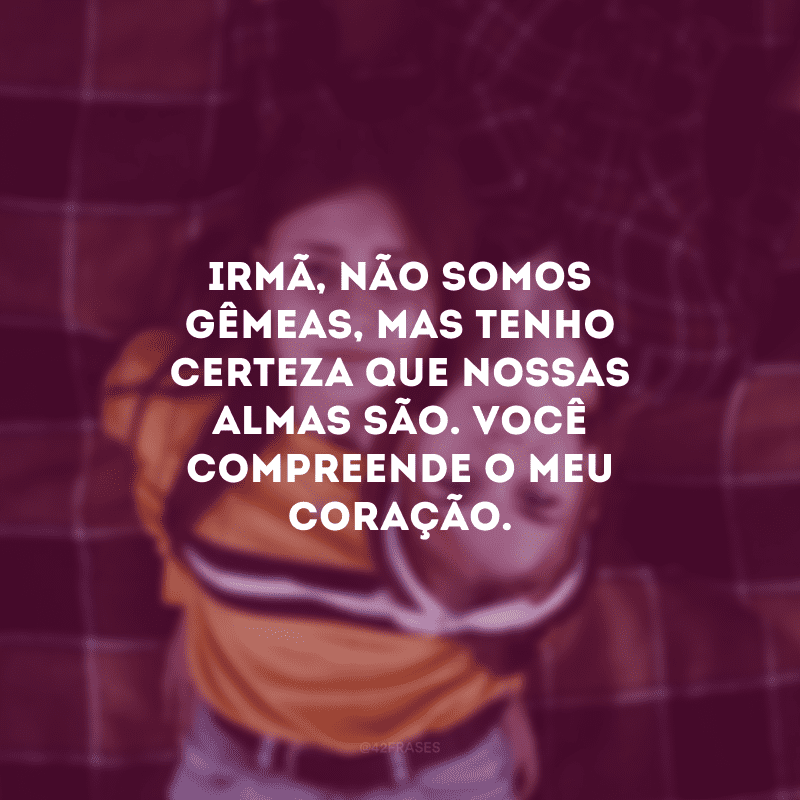 Irmã, não somos gêmeas, mas tenho certeza que nossas almas são. Você compreende o meu coração.