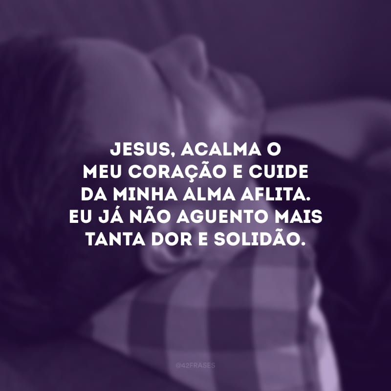 Jesus, acalma o meu coração e cuide da minha alma aflita. Eu já não aguento mais tanta dor e solidão.