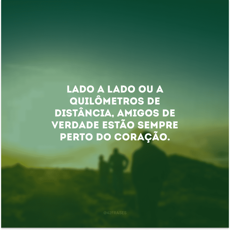 Lado a lado ou a quilômetros de distância, amigos de verdade estão sempre perto do coração.