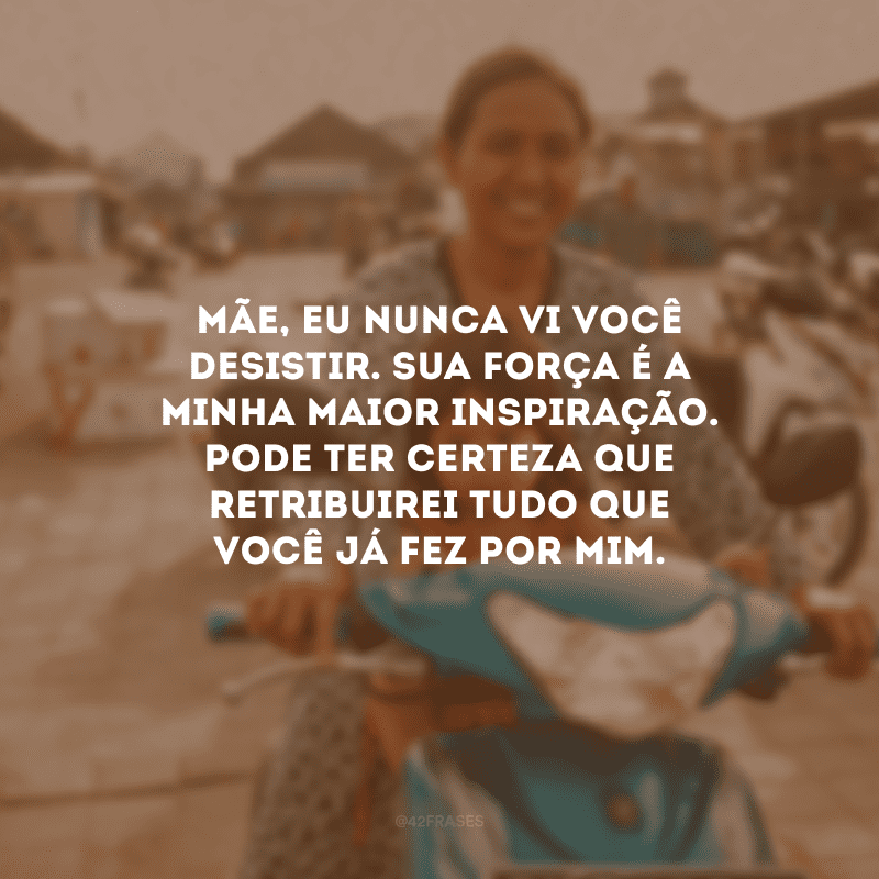 Mãe, eu nunca vi você desistir. Sua força é a minha maior inspiração. Pode ter certeza que retribuirei tudo que você já fez por mim.