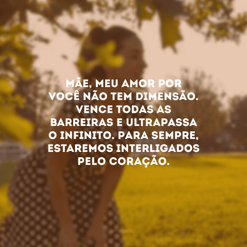 Mãe, meu amor por você não tem dimensão. Vence todas as barreiras e ultrapassa o infinito. Para sempre, estaremos interligados pelo coração.