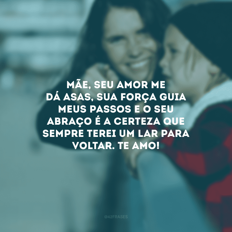 Mãe, seu amor me dá asas, sua força guia meus passos e o seu abraço é a certeza que sempre terei um lar para voltar. Te amo!