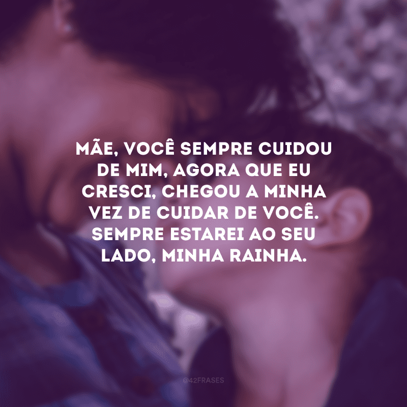 Mãe, você sempre cuidou de mim, agora que eu cresci, chegou a minha vez de cuidar de você. Sempre estarei ao seu lado, minha rainha.