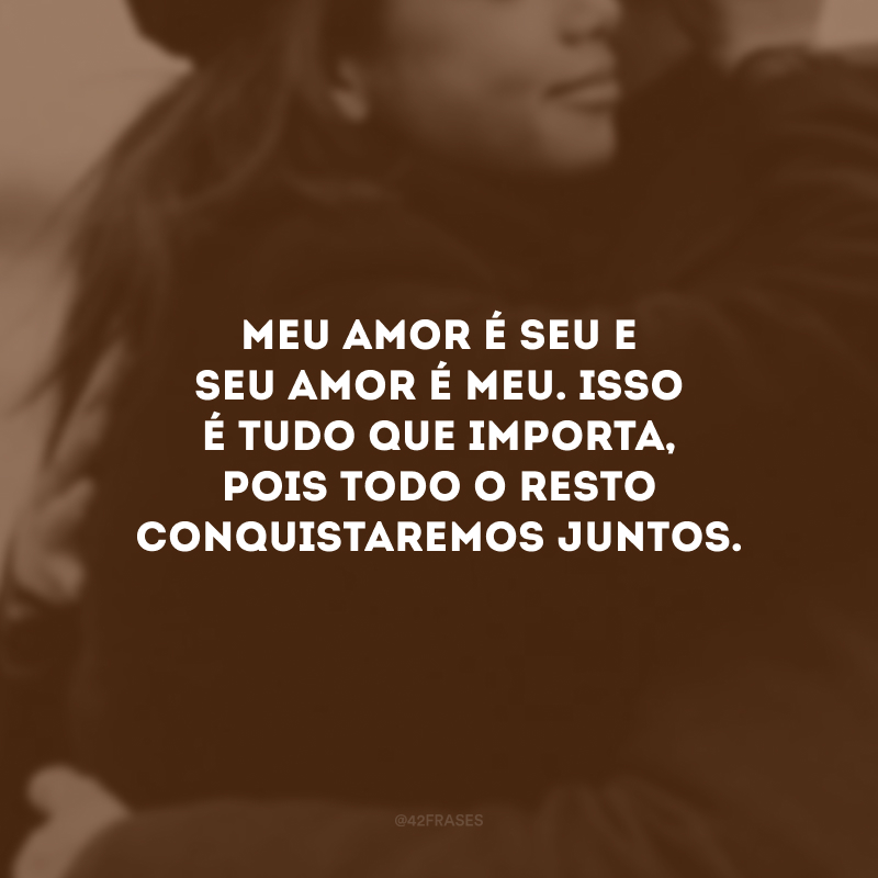 Meu amor é seu e seu amor é meu. Isso é tudo que importa, pois todo o resto conquistaremos juntos.