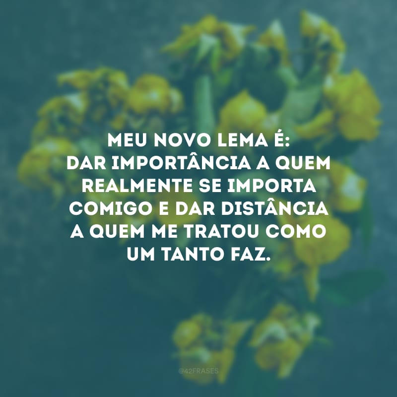 Meu novo lema é: dar importância a quem realmente se importa comigo e dar distância a quem me tratou como um tanto faz.