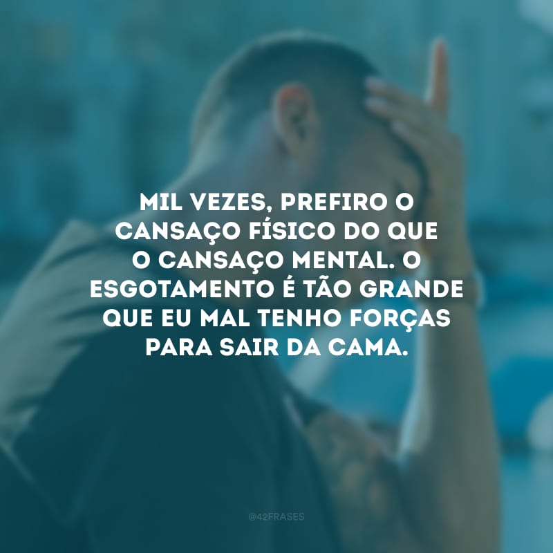 Mil vezes, prefiro o cansaço físico do que o cansaço mental. O esgotamento é tão grande que eu mal tenho forças para sair da cama.