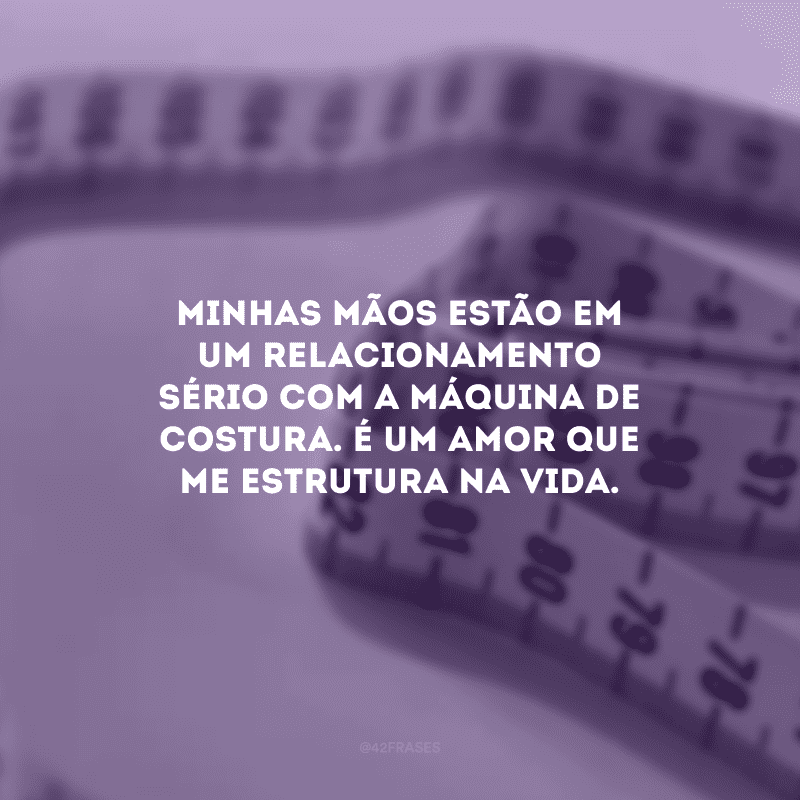 Minhas mãos estão em um relacionamento sério com a máquina de costura. É um amor que me estrutura na vida.