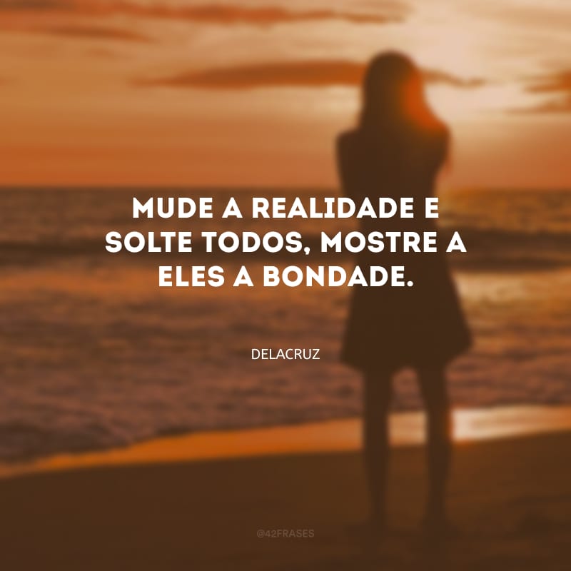 Mude a realidade e solte todos, mostre a eles a bondade. 