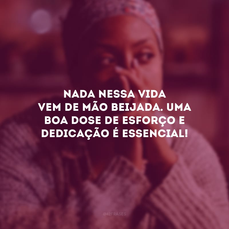 Nada nessa vida vem de mão beijada. Uma boa dose de esforço e dedicação é essencial!