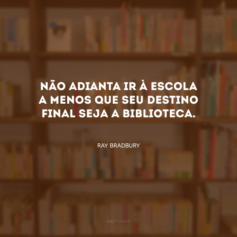 Não adianta ir à escola a menos que seu destino final seja a biblioteca.