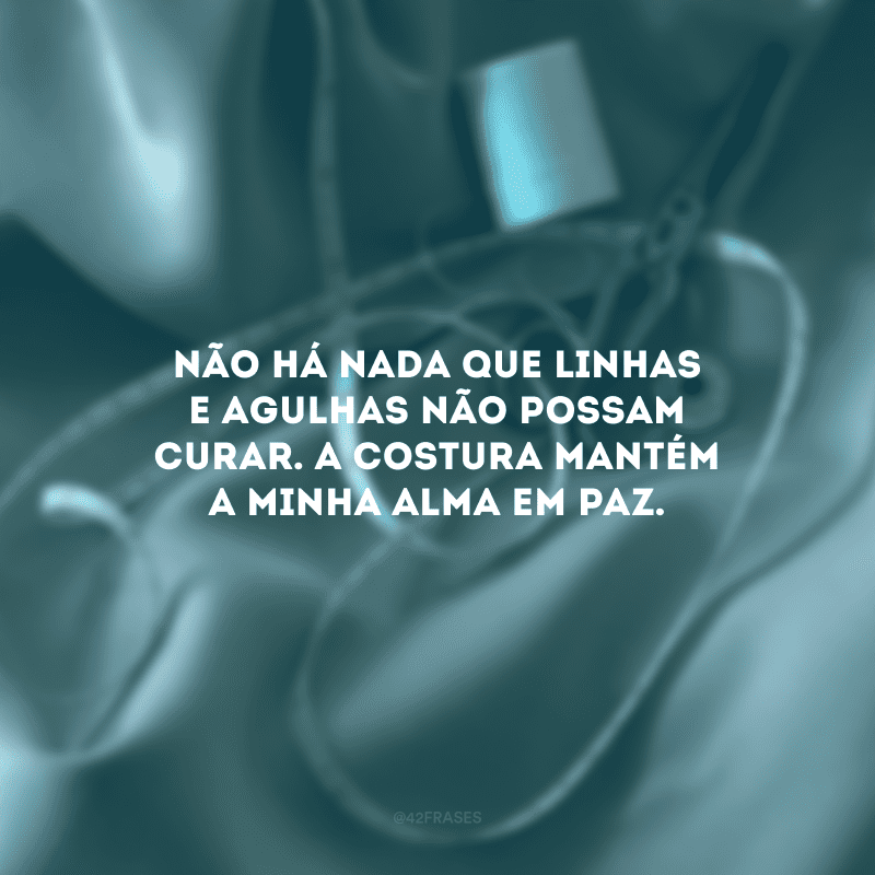 Não há nada que linhas e agulhas não possam curar. A costura mantém a minha alma em paz.