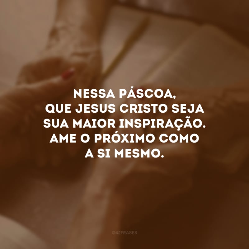 Nessa Páscoa, que Jesus Cristo seja sua maior inspiração. Ame o próximo como a si mesmo.