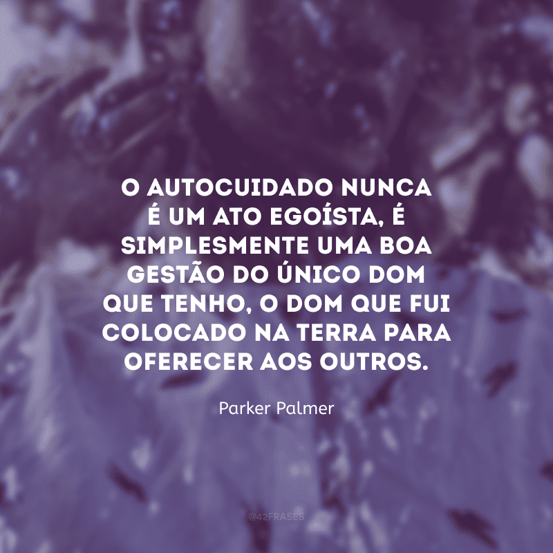 O autocuidado nunca é um ato egoísta, é simplesmente uma boa gestão do único dom que tenho, o dom que fui colocado na terra para oferecer aos outros.