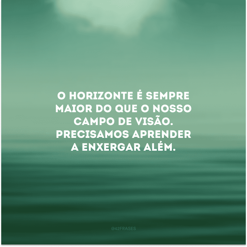 O horizonte é sempre maior do que o nosso campo de visão. Precisamos aprender a enxergar além.