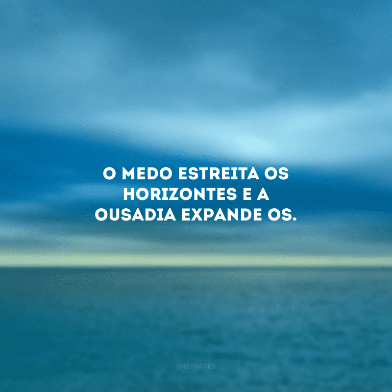 O medo estreita os horizontes e a ousadia expande-os.