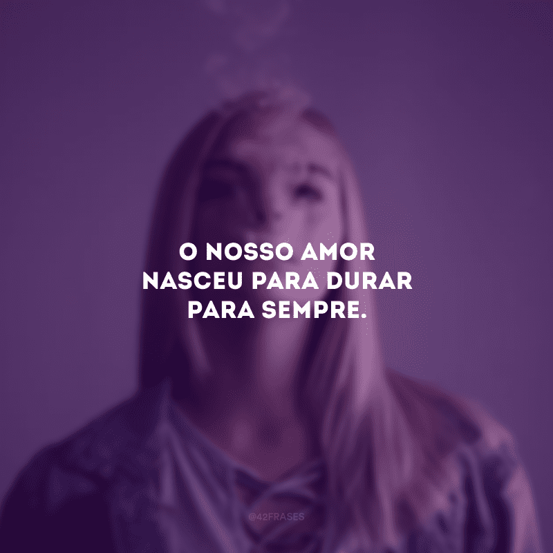 O nosso amor nasceu para durar para sempre.