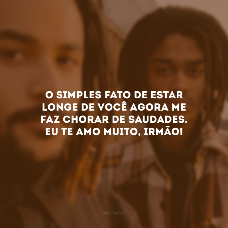 O simples fato de estar longe de você agora me faz chorar de saudades. Eu te amo muito, irmão!