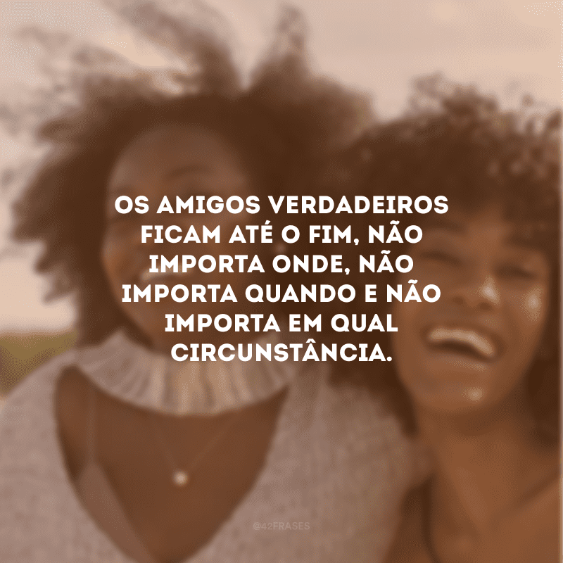 Os amigos verdadeiros ficam até o fim, não importa onde, não importa quando e não importa em qual circunstância. 