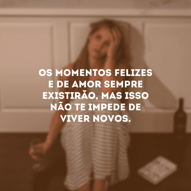 Os momentos felizes e de amor sempre existirão, mas isso não te impede de viver novos.