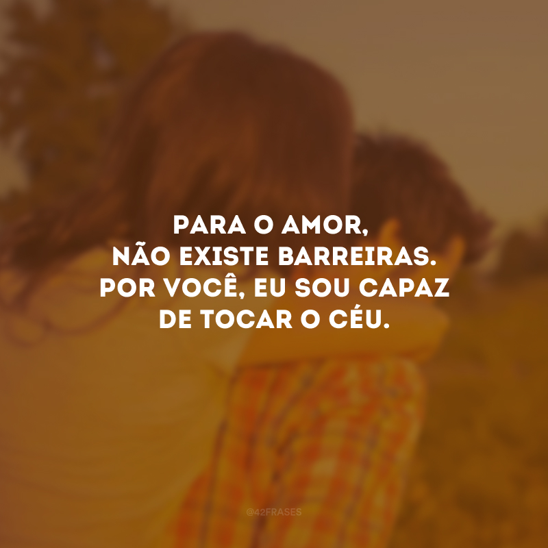 Para o amor, não existe barreiras. Por você, eu sou capaz de tocar o céu.