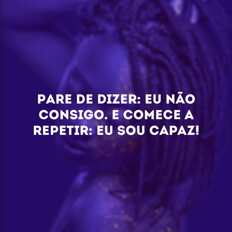 Pare de dizer: eu não consigo. E comece a repetir: eu sou capaz!