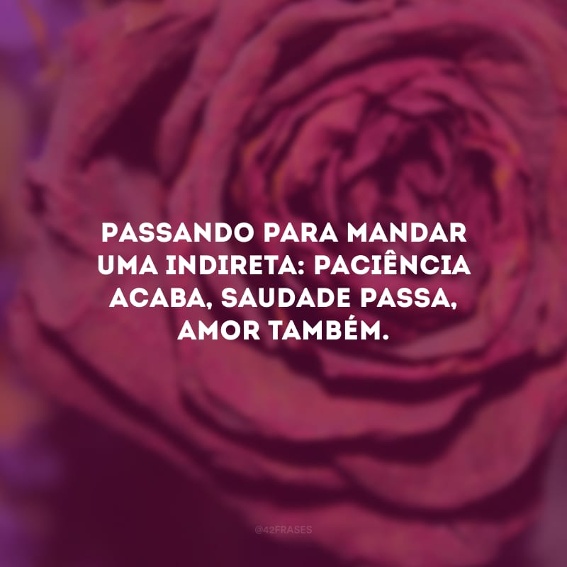 Passando para mandar uma indireta: paciência acaba, saudade passa, amor também.