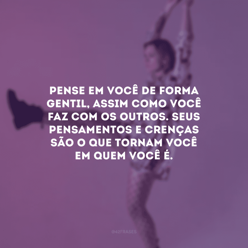 Pense em você de forma gentil, assim como você faz com os outros. Seus pensamentos e crenças são o que tornam você em quem você é.