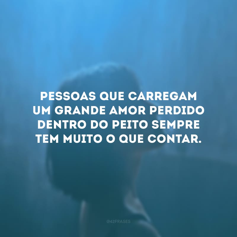 Pessoas que carregam um grande amor perdido dentro do peito sempre tem muito o que contar.