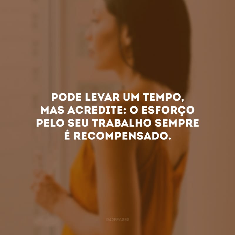 Pode levar um tempo, mas acredite: o esforço pelo seu trabalho sempre é recompensado. 