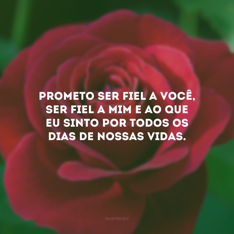 Prometo ser fiel a você, ser fiel a mim e ao que eu sinto por todos os dias de nossas vidas.