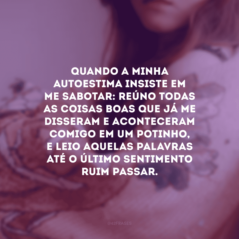 Quando a minha autoestima insiste em me sabotar: reúno todas as coisas boas que já me disseram e aconteceram comigo em um potinho, e leio aquelas palavras até o último sentimento ruim passar.