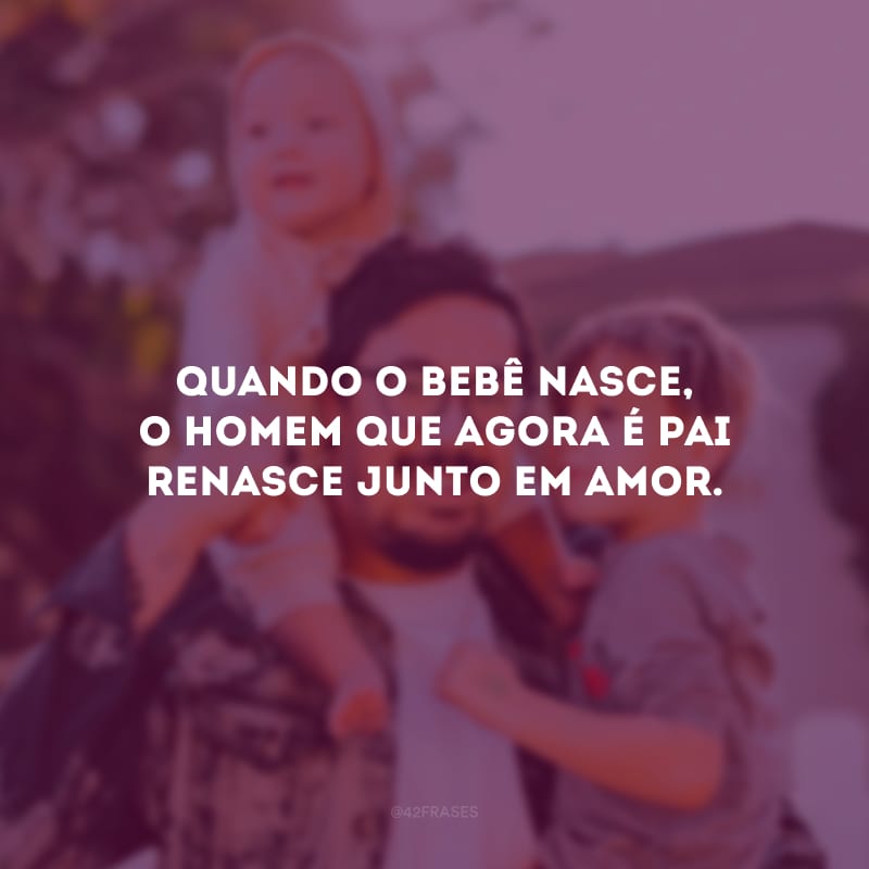 Quando o bebê nasce, o homem que agora é pai renasce junto em amor.