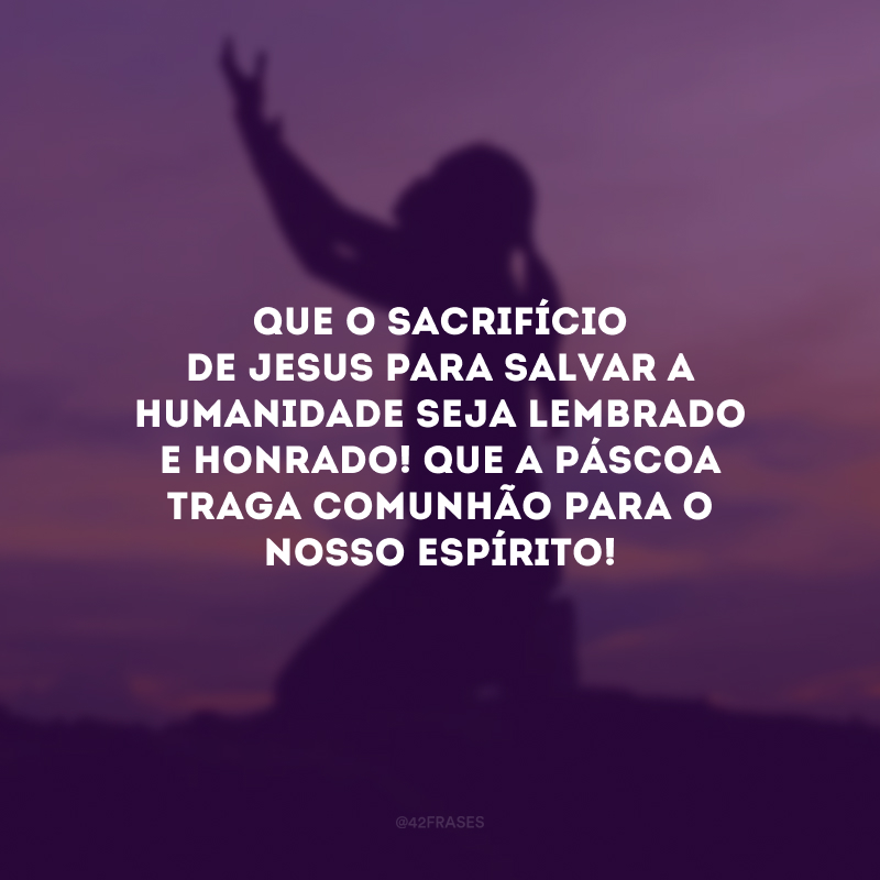 Que o sacrifício de Jesus para salvar a humanidade seja lembrado e honrado! Que a Páscoa traga comunhão para o nosso espírito!