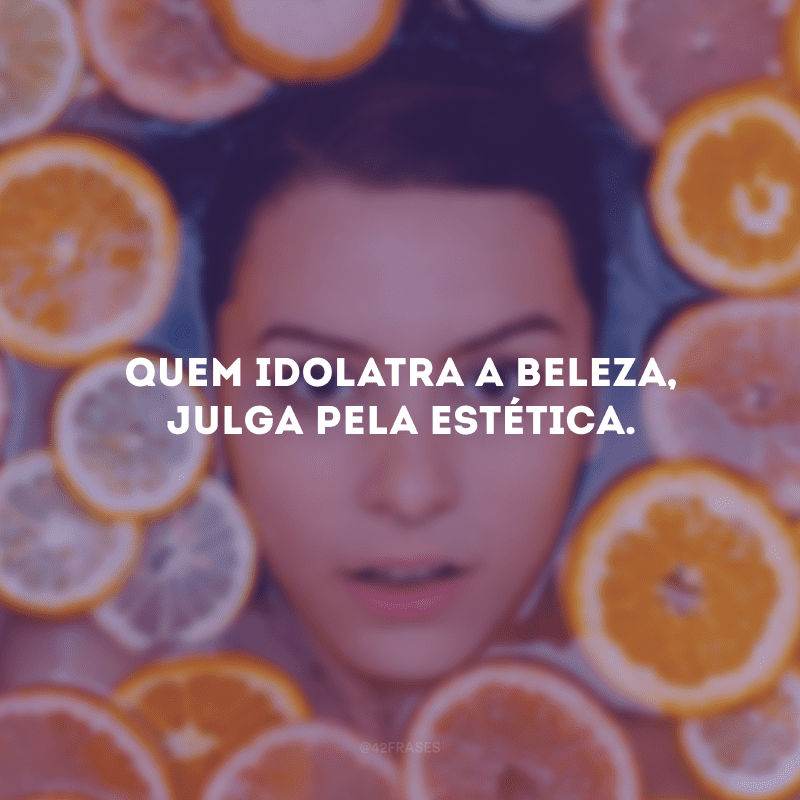 Quem idolatra a beleza, julga pela estética.